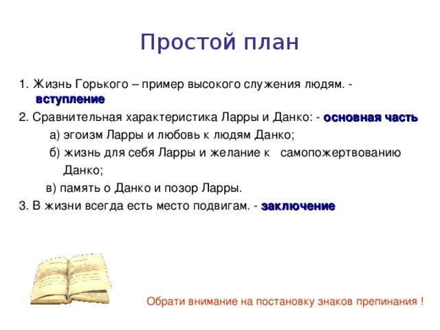 Простой план 1. Жизнь Горького – пример высокого служения людям. - вступление 2. Сравнительная характеристика Ларры и Данко: - основная часть  а) эгоизм Ларры и любовь к людям Данко;  б) жизнь для себя Ларры и желание к самопожертвованию  Данко;  в) память о Данко и позор Ларры. 3. В жизни всегда есть место подвигам. - заключение Обрати внимание на постановку знаков препинания ! 