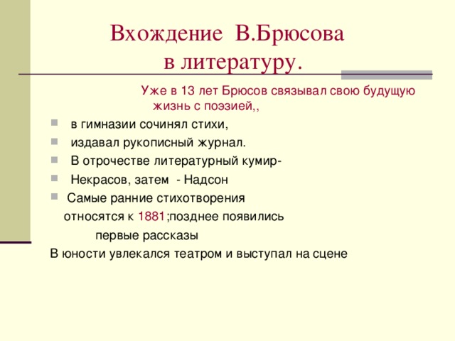  Вхождение В.Брюсова  в литературу.  Уже в 13 лет Брюсов связывал свою будущую жизнь с поэзией,, Уже в 13 лет Брюсов связывал свою будущую жизнь с поэзией,, Уже в 13 лет Брюсов связывал свою будущую жизнь с поэзией,, Уже в 13 лет Брюсов связывал свою будущую жизнь с поэзией,, Уже в 13 лет Брюсов связывал свою будущую жизнь с поэзией,,  в гимназии сочинял стихи,  издавал рукописный журнал.  В отрочестве литературный кумир-  Некрасов, затем - Надсон Самые ранние стихотворения  относятся к 1881 ;позднее появились  первые рассказы В юности увлекался театром и выступал на сцене 