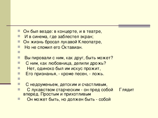 Он был везде: в концерте, и в театре,  И в синема, где заблестел экран; Он жизнь бросал лукавой Клеопатре,  Но не сломил его Октавиан.  Вы пировали с ним, как друг, быть может?  С ним, как любовница, делили дрожь?  Нет, одиноко был им искус прожит,  Его признанья, - кроме песен, - ложь.  С недоуменьем, детским и счастливым,  С лукавством старческим - он пред собой Глядит вперед. Простым и прихотливым  Он может быть, но должен быть - собой  