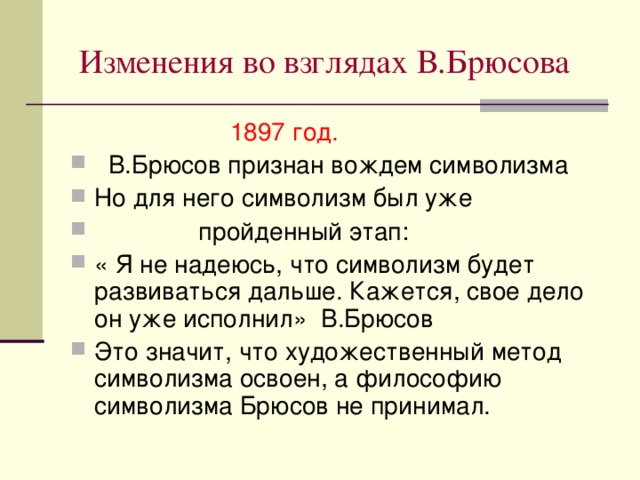 Изменения во взглядах В.Брюсова  1897 год.  В.Брюсов признан вождем символизма Но для него символизм был уже  пройденный этап: « Я не надеюсь, что символизм будет развиваться дальше. Кажется, свое дело он уже исполнил» В.Брюсов Это значит, что художественный метод символизма освоен, а философию символизма Брюсов не принимал. 