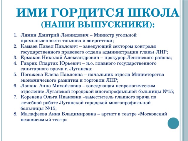Ими гордится школа (наши выпускники):  Лямин Дмитрий Леонидович – Министр угольной промышленности топлива и энергетики; Камаев Павел Павлович – заведующий сектором контроля государственного правового отдела администрации главы ЛНР; Ермаков Николай Александрович – прокурор Ленинского района; Гаврик Спартак Юрьевич – и.о. главного государственного санитарного врача г. Луганска; Погожева Елена Павловна – начальник отдела Министерства экономического развития и торговли ЛНР; Лошак Анна Михайловна – заведующая неврологическим отделение Луганской городской многопрофильной больницы №15; Коренева Ольга Ивановна –заместитель главного врача по лечебной работе Луганской городской многопрофильной больницы №15; Малафеева Анна Владимировна – артист в театре «Московский независимый театр» 