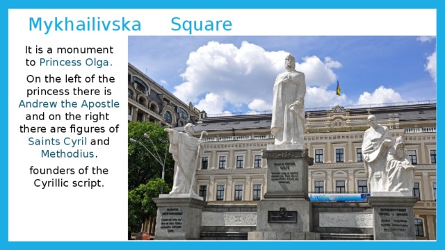  Mykhailivska Square It is a monument to Princess Olga.  On the left of the princess there is Andrew the Apostle and on the right there are figures of Saints Cyril and Methodius . founders of the Cyrillic script. 