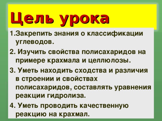 Цель урока 1.Закрепить знания о классификации углеводов. 2. Изучить свойства полисахаридов на примере крахмала и целлюлозы. 3. Уметь находить сходства и различия в строении и свойствах полисахаридов, составлять уравнения реакции гидролиза. 4. Уметь проводить качественную реакцию на крахмал. 
