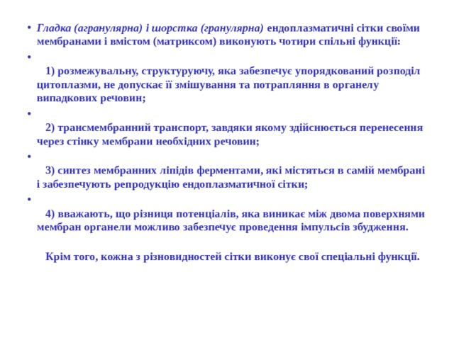 Гладка (агранулярна) і шорстка (гранулярна) ендоплазматичні сітки своїми мембранами і вмістом (матриксом) виконують чотири спільні функції:     1) розмежувальну, структуруючу, яка забезпечує упорядкований розподіл цитоплазми, не допускає її змішування та потрапляння в органелу випадкових речовин;     2) трансмембранний транспорт, завдяки якому здійснюється перенесення через стінку мембрани необхідних речовин;     3) синтез мембранних ліпідів ферментами, які містяться в самій мембрані і забезпечують репродукцію ендоплазматичної сітки;     4) вважають, що різниця потенціалів, яка виникає між двома поверхнями мембран органели можливо забезпечує проведення імпульсів збудження.     Крім того, кожна з різновидностей сітки виконує свої спеціальні функції.  