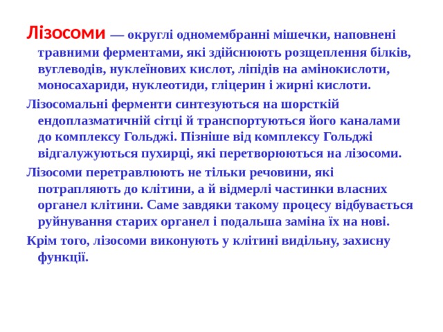Лізосоми  — округлі одномембранні мішечки, наповнені травними ферментами, які здійснюють розщеплення білків, вуглеводів, нуклеїнових кислот, ліпідів на амінокислоти, моносахариди, нуклеотиди, гліцерин і жирні кислоти. Лізосомальні ферменти синтезуються на шорсткій ендоплазматичній сітці й транспортуються його каналами до комплексу Гольджі. Пізніше від комплексу Гольджі відгалужуються пухирці, які перетворюються на лізосоми. Лізосоми перетравлюють не тільки речовини, які потрапляють до клітини, а й відмерлі частинки власних органел клітини. Саме завдяки такому процесу відбувається руйнування старих органел і подальша заміна їх на нові. Крім того, лізосоми виконують у клітині видільну, захисну функції. 