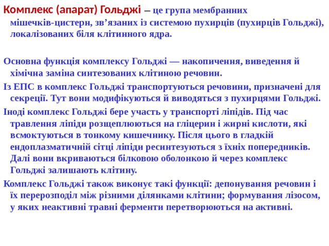 Комплекс (апарат) Гольджі  — це група мембранних мішечків-цистерн, зв’язаних із системою пухирців (пухирців Гольджі), локалізованих біля клітинного ядра.   Основна функція комплексу Гольджі — накопичення, виведення й хімічна заміна синтезованих клітиною речовин. Із ЕПС в комплекс Гольджі транспортуються речовини, призначені для секреції. Тут вони модифікуються й виводяться з пухирцями Гольджі. Іноді комплекс Гольджі бере участь у транспорті ліпідів. Під час травлення ліпіди розщеплюються на гліцерин і жирні кислоти, які всмоктуються в тонкому кишечнику. Після цього в гладкій ендоплазматичній сітці ліпіди ресинтезуються з їхніх попередників. Далі вони вкриваються білковою оболонкою й через комплекс Гольджі залишають клітину. Комплекс Гольджі також виконує такі функції: депонування речовин і їх перерозподіл між різними ділянками клітини; формування лізосом, у яких неактивні травні ферменти перетворюються на активні. 