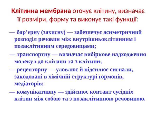 Клітинна мембрана оточує клітину, визначає її розміри, форму та виконує такі функції : — бар’єрну (захисну) — забезпечує асиметричний розподіл речовин між внутрішньоклітинним і позаклітинним середовищами; — транспортну — визначає вибіркове надходження молекул до клітини та з клітини; — рецепторну — уловлює й підсилює сигнали, закодовані в хімічній структурі гормонів, медіаторів; — комунікативну — здійснює контакт сусідніх клітин між собою та з позаклітинною речовиною. 