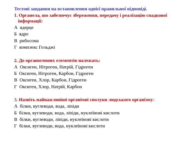 Тестові завдання на встановлення однієї правильної відповіді. 1. Органела, шо забезпечує збереження, передачу і реалізацію спадкової інформації: А  ядерце                       Б  ядро                           В  рибосома Г  комплекс Гольджі 2. До органогенних елементів належать: А  Оксиген, Нітроген, Натрій, Гідроген Б  Оксиген, Нітроген, Карбон, Гідроген В  Оксиген, Хлор, Карбон, Гідроген Г  Оксиген, Хлор, Натрій, Карбон 3 . Назвіть найважливіші органічні сполуки людського організму : А  білки, вуглеводи, вода, ліпіди Б  білки, вуглеводи, вода, ліпіди, нуклеїнові кислоти В  білки, вуглеводи, ліпіди, нуклеїнові кислоти Г  білки, вуглеводи, вода, нуклеїнові кислоти 