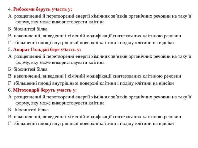 4 . Рибосоми беруть участь у: А  розщепленні й перетворенні енергії хімічних зв’язків органічних речовин на таку її форму, яку може використовувати клітина Б  біосинтезі білка В  накопиченні, виведенні і хімічній модифікації синтезованих клітиною речовин Г  збільшенні площі внутрішньої поверхні клітини і поділу клітини на відсіки 5. Апарат Гольджі бере участь у: А  розщепленні й перетворенні енергії хімічних зв’язків органічних речовин на таку її форму, яку може використовувати клітина Б  біосинтезі білка В  накопиченні, виведенні і хімічній модифікації синтезованих клітиною речовин Г  збільшенні площі внутрішньої поверхні клітини і поділу клітини на відсіки 6. Мітохондрії беруть участь у: А  розщепленні й перетворенні енергії хімічних зв’язків органічних речовин на таку її форму, яку може використовувати клітина Б   біосинтезі білка В  накопиченні, виведенні і хімічній модифікації синтезованих клітиною речовин Г  збільшенні площі внутрішньої поверхні клітини і поділу клітини на відсіки 