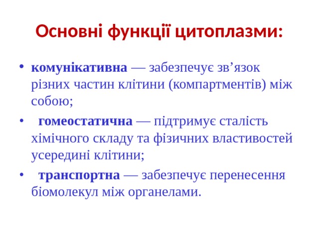 Основні функції цитоплазми: комунікативна — забезпечує зв’язок різних частин клітини (компартментів) між собою; •     гомеостатична — підтримує сталість хімічного складу та фізичних властивостей усередині клітини; •    транспортна — забезпечує перенесення біомолекул між органелами. 