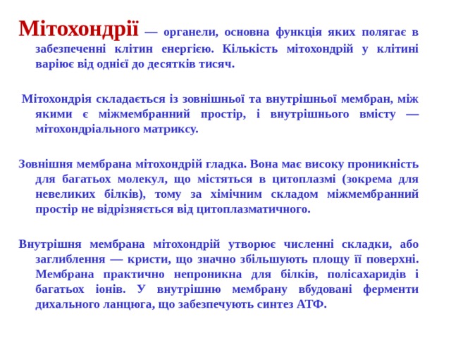 Мітохондрії — органели, основна функція яких полягає в забезпеченні клітин енергією. Кількість мітохондрій у клітині варіює від однієї до десятків тисяч.    Мітохондрія складається із зовнішньої та внутрішньої мембран, між якими є міжмембранний простір, і внутрішнього вмісту — мітохондріального матриксу.  Зовнішня мембрана мітохондрій гладка. Вона має високу проникність для багатьох молекул, що містяться в цитоплазмі (зокрема для невеликих білків), тому за хімічним складом міжмембранний простір не відрізняється від цитоплазматичного.  Внутрішня мембрана мітохондрій утворює численні складки, або заглиблення — кристи, що значно збільшують площу її поверхні. Мембрана практично непроникна для білків, полісахаридів і багатьох іонів. У внутрішню мембрану вбудовані ферменти дихального ланцюга, що забезпечують синтез АТФ.  