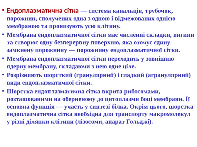 Ендоплазматична сітка  — система канальців, трубочок, порожнин, сполучених одна з одною і відмежованих однією мембраною та пронизують усю клiтину. Мембрана ендоплазматичної сітки має численні складки, вигини та створює одну безперервну поверхню, яка оточує єдину замкнену порожнину — порожнину ендоплазматичної сітки. Мембрана ендоплазматичної сітки переходить у зовнішню ядерну мембрану, складаючи з нею одне ціле. Розрізняють шорсткий (гранулярний) і гладкий (агранулярний) види ендоплазматичної сітки. Шорстка ендоплазматична сітка вкрита рибосомами, розташованими на оберненому до цитоплазми боці мембрани. Її основна функція — участь у синтезі білка. Окрім цього, шорстка ендоплазматична сітка необхідна для транспорту макромолекул у різні ділянки клітини (лізосоми, апарат Гольджі). 