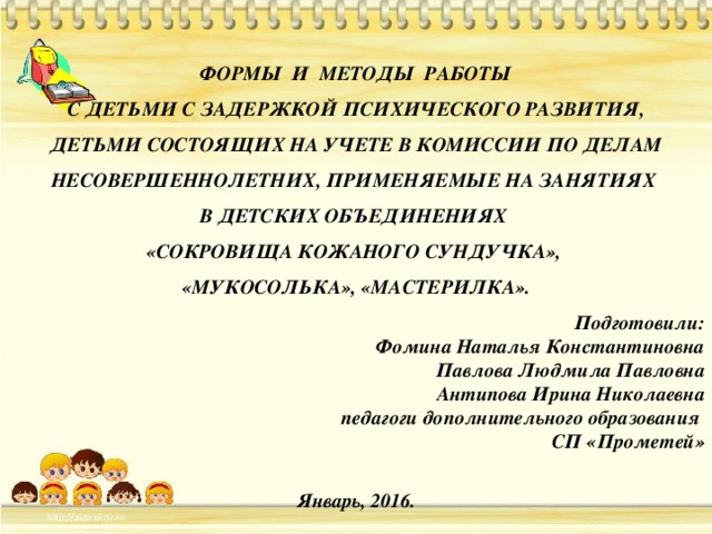 ФОРМЫ И МЕТОДЫ РАБОТЫ  С ДЕТЬМИ С ЗАДЕРЖКОЙ ПСИХИЧЕСКОГО РАЗВИТИЯ, ДЕТЬМИ СОСТОЯЩИХ НА УЧЕТЕ В КОМИССИИ ПО ДЕЛАМ НЕСОВЕРШЕННОЛЕТНИХ, ПРИМЕНЯЕМЫЕ НА ЗАНЯТИЯХ В ДЕТСКИХ ОБЪЕДИНЕНИЯХ «СОКРОВИЩА КОЖАНОГО СУНДУЧКА», «МУКОСОЛЬКА», «МАСТЕРИЛКА». Подготовили: Фомина Наталья Константиновна Павлова Людмила Павловна Антипова Ирина Николаевна педагоги дополнительного образования СП «Прометей»  Январь, 2016. 