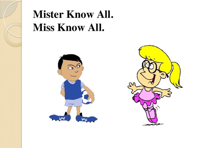 Mister Know All.  Miss Know All.   