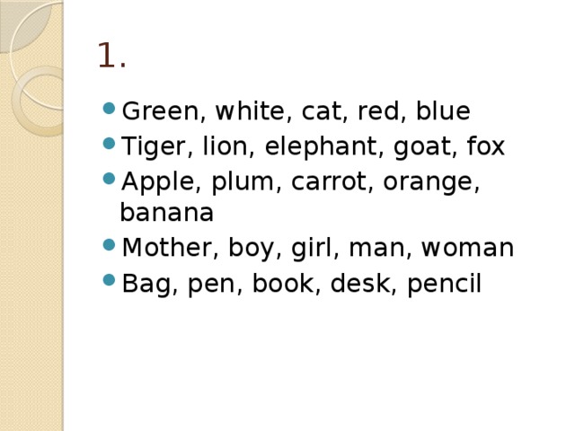1. Green, white, cat, red, blue Tiger, lion, elephant, goat, fox Apple, plum, carrot, orange, banana Mother, boy, girl, man, woman Bag, pen, book, desk, pencil 