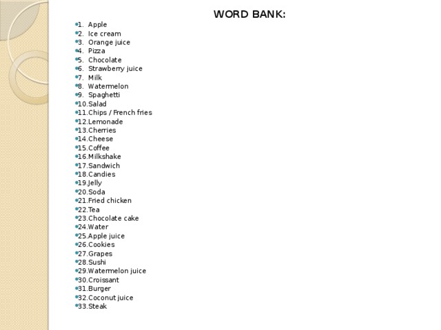 WORD BANK: 1.  Apple 2.  Ice cream 3.  Orange juice 4.  Pizza 5.  Chocolate 6.  Strawberry juice 7.  Milk 8.  Watermelon 9.  Spaghetti 10.  Salad 11.  Chips / French fries 12.  Lemonade 13.  Cherries 14.  Cheese 15.  Coffee 16.  Milkshake 17.  Sandwich 18.  Candies 19.  Jelly 20.  Soda 21.  Fried chicken 22.  Tea 23.  Chocolate cake 24.  Water 25.  Apple juice 26.  Cookies 27.  Grapes 28.  Sushi 29.  Watermelon juice 30.  Croissant 31.  Burger 32.  Coconut juice 33.  Steak 