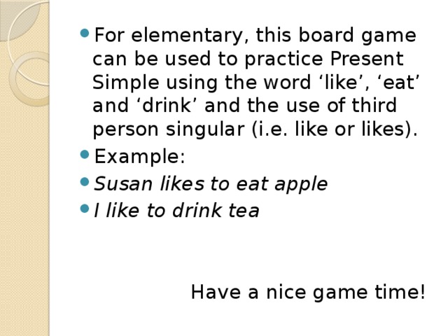 For elementary, this board game can be used to practice Present Simple using the word ‘like’, ‘eat’ and ‘drink’ and the use of third person singular (i.e. like or likes). Example: Susan likes to eat apple I like to drink tea  Have a nice game time! 