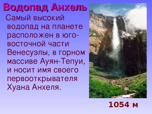 Водопад Анхель    Самый высокий водопад на планете расположен в юго-восточной части Венесуэлы, в горном массиве Ауян-Тепуи, и носит имя своего первооткрывателя Хуана Анхеля.   1054 м 