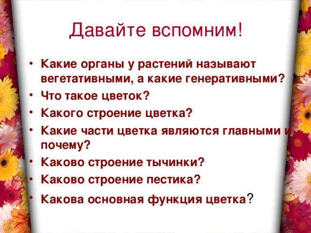 Давайте вспомним! Какие органы у растений называют вегетативными, а какие генеративными? Что такое цветок? Какого строение цветка? Какие части цветка являются главными и почему? Каково строение тычинки? Каково строение пестика? Какова основная функция цветка ? 