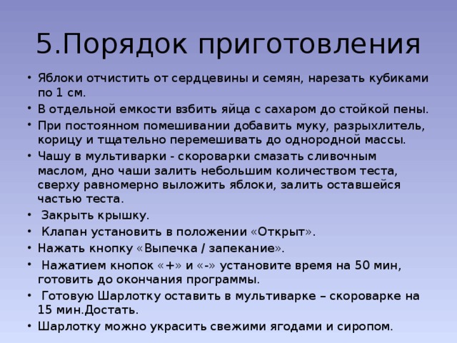 5.Порядок приготовления Яблоки отчистить от сердцевины и семян, нарезать кубиками по 1 см. В отдельной емкости взбить яйца с сахаром до стойкой пены. При постоянном помешивании добавить муку, разрыхлитель, корицу и тщательно перемешивать до однородной массы. Чашу в мультиварки - скороварки смазать сливочным маслом, дно чаши залить небольшим количеством теста, сверху равномерно выложить яблоки, залить оставшейся частью теста.  Закрыть крышку.  Клапан установить в положении «Открыт». Нажать кнопку «Выпечка / запекание».  Нажатием кнопок «+» и «-» установите время на 50 мин, готовить до окончания программы.  Готовую Шарлотку оставить в мультиварке – скороварке на 15 мин.Достать. Шарлотку можно украсить свежими ягодами и сиропом. 