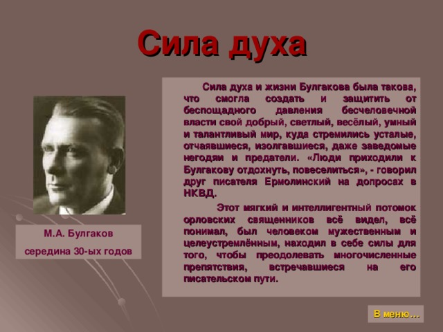 Сила духа  Сила духа и жизни Булгакова была такова, что смогла создать и защитить от беспощадного давления бесчеловечной власти свой добрый, светлый, весёлый, умный и талантливый мир, куда стремились усталые, отчаявшиеся, изолгавшиеся, даже заведомые негодяи и предатели. «Люди приходили к Булгакову отдохнуть, повеселиться», - говорил друг писателя Ермолинский на допросах в НКВД.  Этот мягкий и интеллигентный потомок орловских священников всё видел, всё понимал, был человеком мужественным и целеустремлённым, находил в себе силы для того, чтобы преодолевать многочисленные препятствия, встречавшиеся на его писательском пути. М.А. Булгаков середина 30-ых годов В меню…