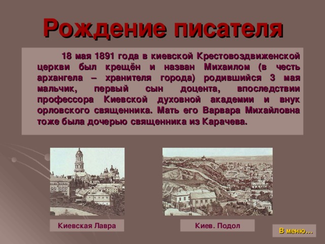 Рождение писателя  18 мая 1891 года в киевской Крестовоздвиженской церкви был крещён и назван Михаилом (в честь архангела – хранителя города) родившийся 3 мая мальчик, первый сын доцента, впоследствии профессора Киевской духовной академии и внук орловского священника. Мать его Варвара Михайловна тоже была дочерью священника из Карачева. Киев. Подол Киевская Лавра В меню…