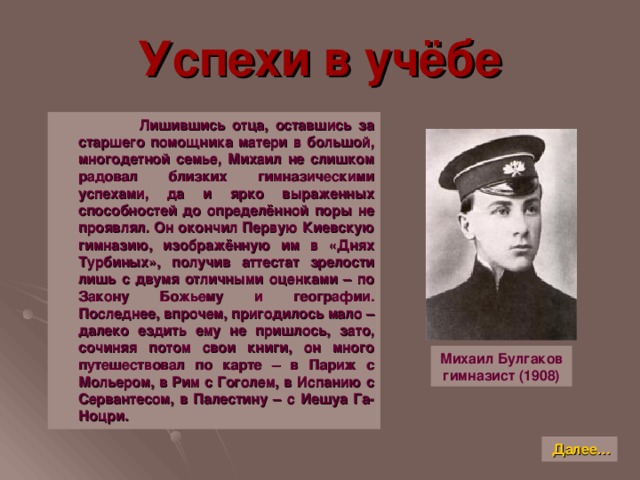 Успехи в учёбе  Лишившись отца, оставшись за старшего помощника матери в большой, многодетной семье, Михаил не слишком радовал близких гимназическими успехами, да и ярко выраженных способностей до определённой поры не проявлял. Он окончил Первую Киевскую гимназию, изображённую им в «Днях Турбиных», получив аттестат зрелости лишь с двумя отличными оценками – по Закону Божьему и географии. Последнее, впрочем, пригодилось мало – далеко ездить ему не пришлось, зато, сочиняя потом свои книги, он много путешествовал по карте – в Париж с Мольером, в Рим с Гоголем, в Испанию с Сервантесом, в Палестину – с Иешуа Га-Ноцри. Михаил Булгаков  гимназист (1908) Далее…