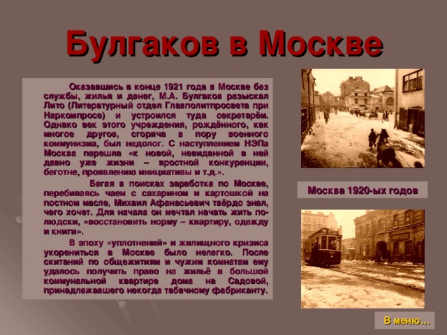 Булгаков в Москве  Оказавшись в конце 1921 года в Москве без службы, жилья и денег, М.А. Булгаков разыскал Лито (Литературный отдел Главполитпросвета при Наркомпросе) и устроился туда секретарём. Однако век этого учреждения, рождённого, как многое другое, сгоряча в пору военного коммунизма, был недолог. С наступлением НЭПа Москва перешла «к новой, невиданной в ней давно уже жизни – яростной конкуренции, беготне, проявлению инициативы и т.д.».  Бегая в поисках заработка по Москве, перебиваясь чаем с сахарином и картошкой на постном масле, Михаил Афанасьевич твёрдо знал, чего хочет. Для начала он мечтал начать жить по-людски, «восстановить норму – квартиру, одежду и книги».  В эпоху «уплотнений» и жилищного кризиса укорениться в Москве было нелегко. После скитаний по общежитиям и чужим комнатам ему удалось получить право на жильё в большой коммунальной квартире дома на Садовой, принадлежавшего некогда табачному фабриканту. Москва 1920-ых годов В меню…