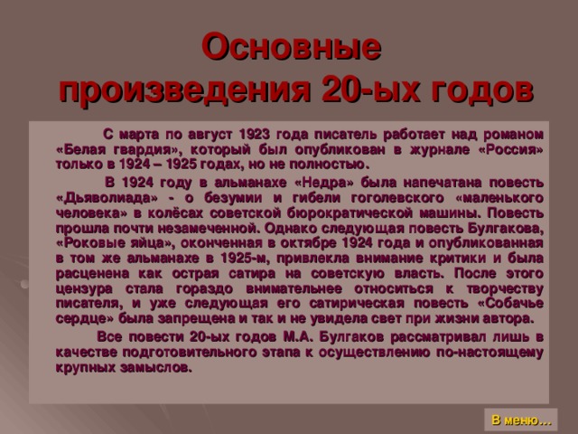 Основные  произведения 20-ых годов  С марта по август 1923 года писатель работает над романом «Белая гвардия», который был опубликован в журнале «Россия» только в 1924 – 1925 годах, но не полностью.  В 1924 году в альманахе «Недра» была напечатана повесть «Дьяволиада» - о безумии и гибели гоголевского «маленького человека» в колёсах советской бюрократической машины. Повесть прошла почти незамеченной. Однако следующая повесть Булгакова, «Роковые яйца», оконченная в октябре 1924 года и опубликованная в том же альманахе в 1925-м, привлекла внимание критики и была расценена как острая сатира на советскую власть. После этого цензура стала гораздо внимательнее относиться к творчеству писателя, и уже следующая его сатирическая повесть «Собачье сердце» была запрещена и так и не увидела свет при жизни автора.  Все повести 20-ых годов М.А. Булгаков рассматривал лишь в качестве подготовительного этапа к осуществлению по-настоящему крупных замыслов. В меню…