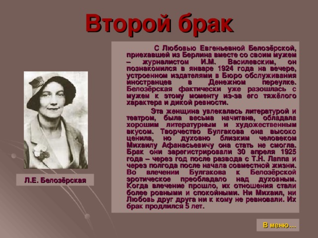 Второй брак  С Любовью Евгеньевной Белозёрской, приехавшей из Берлина вместе со своим мужем – журналистом И.М. Василевским, он познакомился в январе 1924 года на вечере, устроенном издателями в Бюро обслуживания иностранцев в Денежном переулке. Белозёрская фактически уже разошлась с мужем к этому моменту из-за его тяжёлого характера и дикой ревности.  Эта женщина увлекалась литературой и театром, была весьма начитана, обладала хорошим литературным и художественным вкусом. Творчество Булгакова она высоко ценила, но духовно близким человеком Михаилу Афанасьевичу она стать не смогла. Брак они зарегистрировали 30 апреля 1925 года – через год после развода с Т.Н. Лаппа и через полгода после начала совместной жизни. Во влечении Булгакова к Белозёрской эротическое преобладало над духовным. Когда влечение прошло, их отношения стали более ровными и спокойными. Ни Михаил, ни Любовь друг друга ни к кому не ревновали. Их брак продлился 5 лет. Л.Е. Белозёрская В меню…