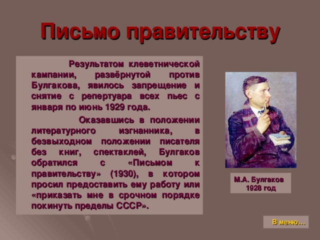 Письмо правительству  Результатом клеветнической кампании, развёрнутой против Булгакова, явилось запрещение и снятие с репертуара всех пьес с января по июнь 1929 года.  Оказавшись в положении литературного изгнанника, в безвыходном положении писателя без книг, спектаклей, Булгаков обратился с «Письмом к правительству» (1930), в котором просил предоставить ему работу или «приказать мне в срочном порядке покинуть пределы СССР». М.А. Булгаков  1928 год В меню…