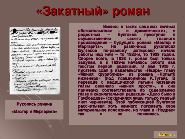 «Закатный» роман  Именно в таких сложных личных обстоятельствах – и драматических, и радостных – Булгаков приступил к осуществлению своего главного произведения – будущего романа «Мастер и Маргарита». На различных рукописях Булгаков по-разному датировал начало работы над ним – то 1928-м, то 1929 годом. Скорее всего, в 1928 г. роман был только задуман, а в 1929-м началась работа над текстом первой редакции. 8 мая 1929 г. писатель сдал в издательство «Недра» главу «Мания фурибунда» из романа «Копыто инженера» (под псевдонимом К.Тугай). В переводе с медицинской латыни название главы означало «мания ярости», и она примерно соответствовала по содержанию главе в окончательной редакции «Дело было в Грибоедове» (сохранился лишь только первый лист черновика). Этой публикацией Булгаков рассчитывал хоть немного поправить свое материальное положение, но глава в «Недрах» так и не появилась.      Рукопись романа «Мастер и Маргарита»   Далее…