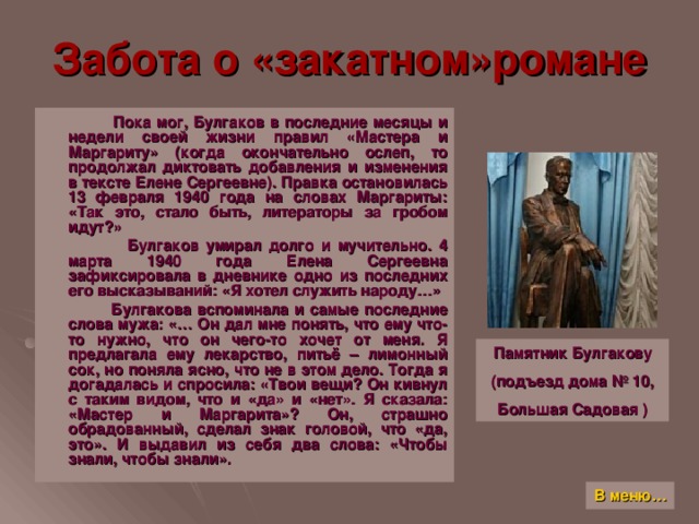 Забота о «закатном»романе  Пока мог, Булгаков в последние месяцы и недели своей жизни правил «Мастера и Маргариту» (когда окончательно ослеп, то продолжал диктовать добавления и изменения в тексте Елене Сергеевне). Правка остановилась 13 февраля 1940 года на словах Маргариты: «Так это, стало быть, литераторы за гробом идут ? »  Булгаков умирал долго и мучительно. 4 марта 1940 года Елена Сергеевна зафиксировала в дневнике одно из последних его высказываний: «Я хотел служить народу…»  Булгакова вспоминала и самые последние слова мужа: «… Он дал мне понять, что ему что-то нужно, что он чего-то хочет от меня. Я предлагала ему лекарство, питьё – лимонный сок, но поняла ясно, что не в этом дело. Тогда я догадалась и спросила: «Твои вещи ? Он кивнул с таким видом, что и «да» и «нет». Я сказала: «Мастер и Маргарита» ? Он, страшно обрадованный, сделал знак головой, что «да, это». И выдавил из себя два слова: «Чтобы знали, чтобы знали». Памятник Булгакову (подъезд дома № 10, Большая Садовая ) В меню…