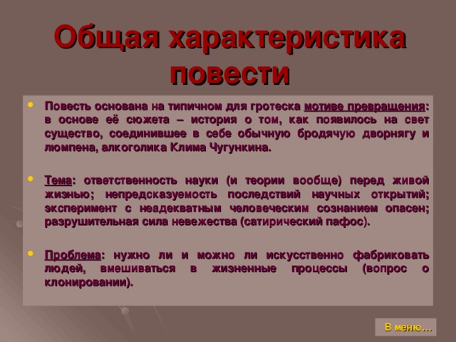 Общая характеристика повести Повесть основана на типичном для гротеска мотиве превращения : в основе её сюжета – история о том, как появилось на свет существо, соединившее в себе обычную бродячую дворнягу и люмпена, алкоголика Клима Чугункина.  Тема : ответственность науки (и теории вообще) перед живой жизнью; непредсказуемость последствий научных открытий; эксперимент с неадекватным человеческим сознанием опасен; разрушительная сила невежества (сатирический пафос).  Проблема : нужно ли и можно ли искусственно фабриковать людей, вмешиваться в жизненные процессы (вопрос о клонировании). В меню…