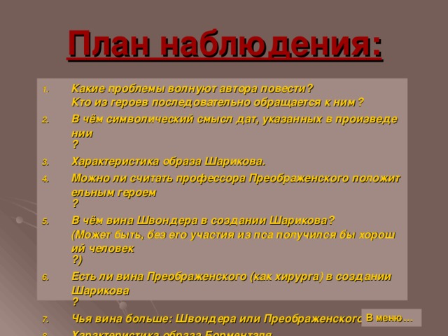 План наблюдения: Какие проблемы волнуют автора повести ? Кто из героев последовательно обращается к ним ? В чём символический смысл дат, указанных в произведении ? Характеристика образа Шарикова. Можно ли считать профессора Преображенского положительным героем ? В чём вина Швондера в создании Шарикова ? (Может быть, без его участия из пса получился бы хороший человек ?) Есть ли вина Преображенского (как хирурга) в создании Шарикова ? Чья вина больше: Швондера или Преображенского ? Характеристика образа Борменталя. В меню…