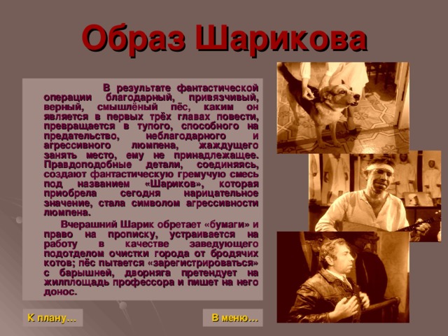 Образ Шарикова  В результате фантастической операции благодарный, привязчивый, верный, смышлёный пёс, каким он является в первых трёх главах повести, превращается в тупого, способного на предательство, неблагодарного и агрессивного люмпена, жаждущего занять место, ему не принадлежащее. Правдоподобные детали, соединяясь, создают фантастическую гремучую смесь под названием «Шариков», которая приобрела сегодня нарицательное значение, стала символом агрессивности люмпена.  Вчерашний Шарик обретает «бумаги» и право на прописку, устраивается на работу в качестве заведующего подотделом очистки города от бродячих котов; пёс пытается «зарегистрироваться» с барышней, дворняга претендует на жилплощадь профессора и пишет на него донос. К плану… В меню…