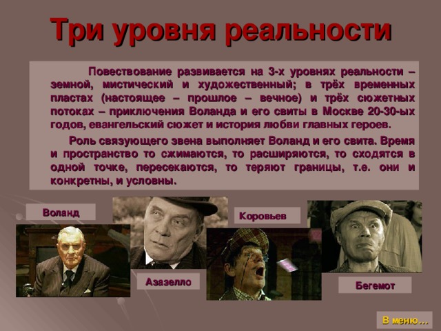 Три уровня реальности  Повествование развивается на 3-х уровнях реальности – земной, мистический и художественный; в трёх временных пластах (настоящее – прошлое – вечное) и трёх сюжетных потоках – приключения Воланда и его свиты в Москве 20-30-ых годов, евангельский сюжет и история любви главных героев.  Роль связующего звена выполняет Воланд и его свита. Время и пространство то сжимаются, то расширяются, то сходятся в одной точке, пересекаются, то теряют границы, т.е. они и конкретны, и условны. Воланд Коровьев Азазелло Бегемот В меню…