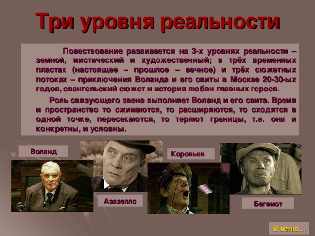 Три уровня реальности  Повествование развивается на 3-х уровнях реальности – земной, мистический и художественный; в трёх временных пластах (настоящее – прошлое – вечное) и трёх сюжетных потоках – приключения Воланда и его свиты в Москве 20-30-ых годов, евангельский сюжет и история любви главных героев.  Роль связующего звена выполняет Воланд и его свита. Время и пространство то сжимаются, то расширяются, то сходятся в одной точке, пересекаются, то теряют границы, т.е. они и конкретны, и условны. Воланд Коровьев Азазелло Бегемот В меню…