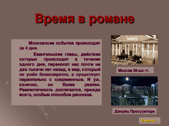 Время в романе  Московские события происходят за 4 дня.  Евангельские главы, действие которых происходит в течение одного дня, переносят нас почти на две тысячи лет назад, в мир, который не ушёл безвозвратно, а существует параллельно с современным. И уж, конечно, он более реален. Реалистичность достигается, прежде всего, особым способом рассказа. Москва 30-ых гг. Дворец Прокуратора В меню…