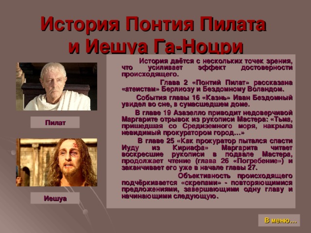 История Понтия Пилата  и Иешуа Га-Ноцри  История даётся с нескольких точек зрения, что усиливает эффект достоверности происходящего.  Глава 2 «Понтий Пилат» рассказана «атеистам» Берлиозу и Бездомному Воландом.  События главы 16 «Казнь» Иван Бездомный увидел во сне, в сумасшедшем доме.  В главе 19 Азазелло приводит недоверчивой Маргарите отрывок из рукописи Мастера: «Тьма, пришедшая со Средиземного моря, накрыла невидимый прокуратором город…»  В главе 25 «Как прокуратор пытался спасти Иуду из Кириафа» Маргарита читает воскресшие рукописи в подвале Мастера, продолжает чтение (глава 26 «Погребение») и заканчивает его уже в начале главы 27.  Объективность происходящего подчёркивается «скрепами» - повторяющимися предложениями, завершающими одну главу и начинающими следующую. Пилат Иешуа В меню…