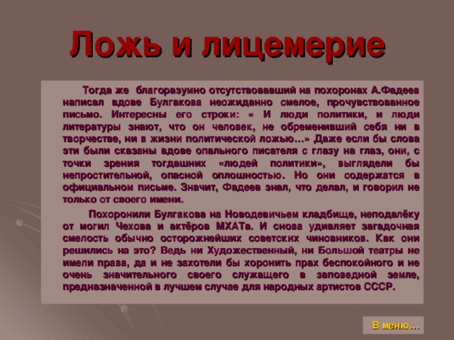 Ложь и лицемерие  Тогда же благоразумно отсутствовавший на похоронах А.Фадеев написал вдове Булгакова неожиданно смелое, прочувствованное письмо. Интересны его строки: « И люди политики, и люди литературы знают, что он человек, не обременивший себя ни в творчестве, ни в жизни политической ложью…» Даже если бы слова эти были сказаны вдове опального писателя с глазу на глаз, они, с точки зрения тогдашних «людей политики», выглядели бы непростительной, опасной оплошностью. Но они содержатся в официальном письме. Значит, Фадеев знал, что делал, и говорил не только от своего имени.  Похоронили Булгакова на Новодевичьем кладбище, неподалёку от могил Чехова и актёров МХАТа. И снова удивляет загадочная смелость обычно осторожнейших советских чиновников. Как они решились на это ? Ведь ни Художественный, ни Большой театры не имели права, да и не захотели бы хоронить прах беспокойного и не очень значительного своего служащего в заповедной земле, предназначенной в лучшем случае для народных артистов СССР. В меню…