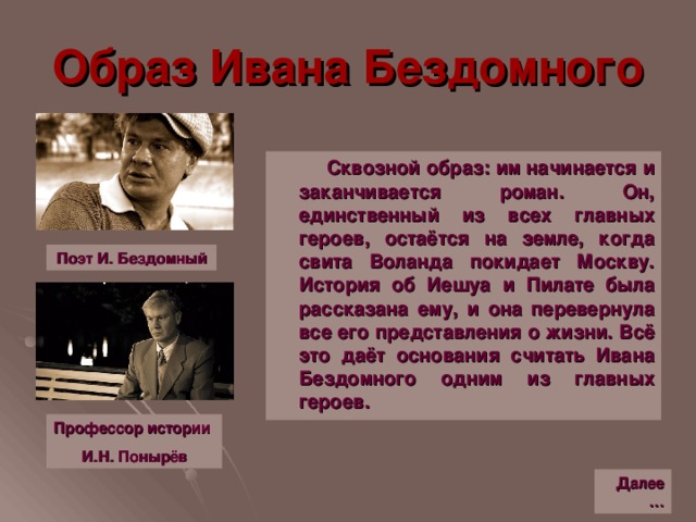 Образ Ивана Бездомного  Сквозной образ: им начинается и заканчивается роман. Он, единственный из всех главных героев, остаётся на земле, когда свита Воланда покидает Москву. История об Иешуа и Пилате была рассказана ему, и она перевернула все его представления о жизни. Всё это даёт основания считать Ивана Бездомного одним из главных героев. Поэт И. Бездомный Профессор истории И.Н. Понырёв Далее…