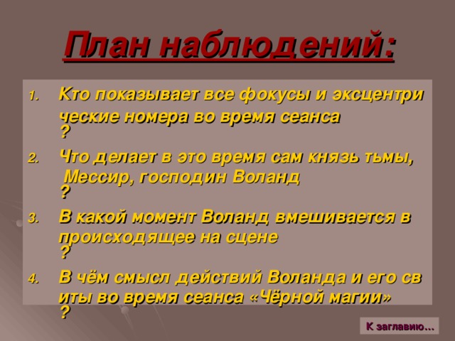 План наблюдений: Кто показывает все фокусы и эксцентрические номера во время сеанса ? Что делает в это время сам князь тьмы, Мессир, господин Воланд ? В какой момент Воланд вмешивается в происходящее на сцене ? В чём смысл действий Воланда и его свиты во время сеанса «Чёрной магии» ? К заглавию…