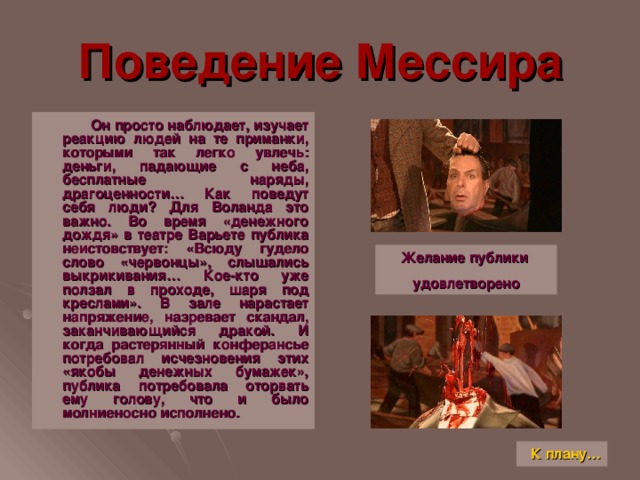 Поведение Мессира  Он просто наблюдает, изучает реакцию людей на те приманки, которыми так легко увлечь: деньги, падающие с неба, бесплатные наряды, драгоценности… Как поведут себя люди ? Для Воланда это важно. Во время «денежного дождя» в театре Варьете публика неистовствует: «Всюду гудело слово «червонцы», слышались выкрикивания… Кое-кто уже ползал в проходе, шаря под креслами». В зале нарастает напряжение, назревает скандал, заканчивающийся дракой. И когда растерянный конферансье потребовал исчезновения этих «якобы денежных бумажек», публика потребовала оторвать ему голову, что и было молниеносно исполнено. Желание публики удовлетворено К плану…