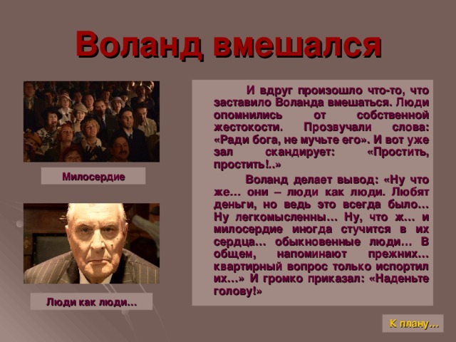 Воланд вмешался  И вдруг произошло что-то, что заставило Воланда вмешаться. Люди опомнились от собственной жестокости. Прозвучали слова: «Ради бога, не мучьте его». И вот уже зал скандирует: «Простить, простить!..»  Воланд делает вывод: «Ну что же… они – люди как люди. Любят деньги, но ведь это всегда было… Ну легкомысленны… Ну, что ж… и милосердие иногда стучится в их сердца… обыкновенные люди… В общем, напоминают прежних… квартирный вопрос только испортил их…» И громко приказал: «Наденьте голову!» Милосердие Люди как люди… К плану…