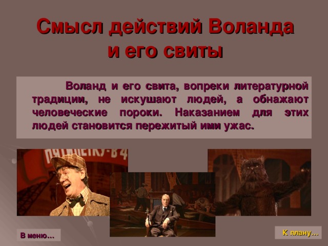 Смысл действий Воланда  и его свиты  Воланд и его свита, вопреки литературной традиции, не искушают людей, а обнажают человеческие пороки. Наказанием для этих людей становится пережитый ими ужас. К плану… В меню…