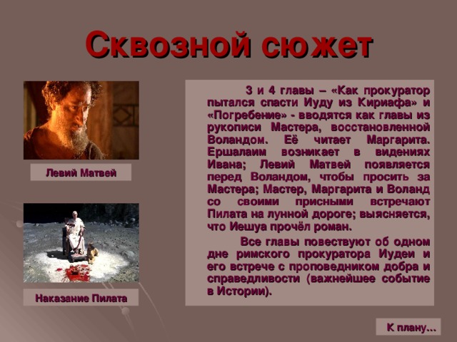 Сквозной сюжет  3 и 4 главы – «Как прокуратор пытался спасти Иуду из Кириафа» и «Погребение» - вводятся как главы из рукописи Мастера, восстановленной Воландом. Её читает Маргарита. Ершалаим возникает в видениях Ивана; Левий Матвей появляется перед Воландом, чтобы просить за Мастера; Мастер, Маргарита и Воланд со своими присными встречают Пилата на лунной дороге; выясняется, что Иешуа прочёл роман.  Все главы повествуют об одном дне римского прокуратора Иудеи и его встрече с проповедником добра и справедливости (важнейшее событие в Истории). Левий Матвей Наказание Пилата К плану…