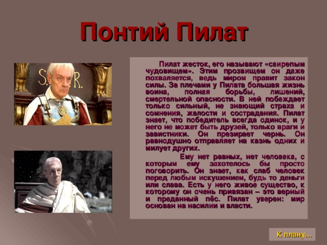 Понтий Пилат  Пилат жесток, его называют «свирепым чудовищем». Этим прозвищем он даже похваляется, ведь миром правит закон силы. За плечами у Пилата большая жизнь воина, полная борьбы, лишений, смертельной опасности. В ней побеждает только сильный, не знающий страха и сомнения, жалости и сострадания. Пилат знает, что победитель всегда одинок, и у него не может быть друзей, только враги и завистники. Он презирает чернь. Он равнодушно отправляет на казнь одних и милует других.  Ему нет равных, нет человека, с которым ему захотелось бы просто поговорить. Он знает, как слаб человек перед любым искушением, будь то деньги или слава. Есть у него живое существо, к которому он очень привязан – это верный и преданный пёс. Пилат уверен: мир основан на насилии и власти. К плану…