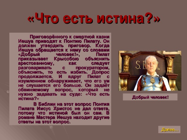 «Что есть истина ? »  Приговорённого к смертной казни Иешуа приводят к Понтию Пилату. Он должен утвердить приговор. Когда Иешуа обращается к нему со словами «Добрый человек!», Пилат приказывает Крысобою объяснить арестованному, как следует разговаривать с прокуратором, объяснить, то есть избить. Допрос продолжается. И вдруг Пилат с изумлением обнаруживает, что его ум не слушается его больше. Он задаёт обвиняемому вопрос, который не нужно задавать на суде: «Что есть истина ? »  В Библии на этот вопрос Понтия Пилата Иисус Христос не дал ответа, потому что истиной был он сам. В романе Мастера Иешуа находит другие ответы на этот вопрос. Добрый человек! Далее…