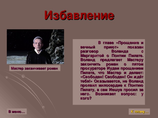 Избавление  В главе «Прощение и вечный приют» показан разговор Воланда с Маргаритой о Понтии Пилате. Воланд предлагает Мастеру закончить роман о пятом прокураторе Иудеи прощением Пилата, что Мастер и делает: «Свободен! Свободен! Он ждёт тебя!» Оказывается, не Воланд проявил милосердие к Понтию Пилату, а сам Иешуа просил за него. Возникает вопрос: у кого ? Мастер заканчивает роман К плану… В меню…